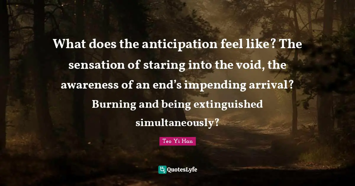 What does the anticipation feel like? The sensation of staring into the void, the awareness of an end’s impending arrival? Burning and being extinguished simultaneously?