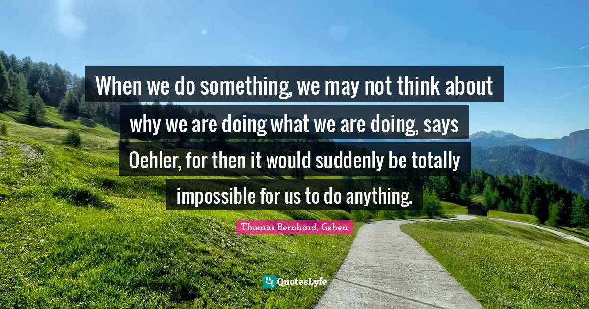 When we do something, we may not think about why we are doing what we are doing, says Oehler, for then it would suddenly be totally impossible for us to do anything.