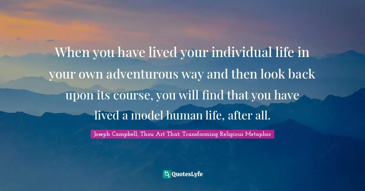 When you have lived your individual life in your own adventurous way and then look back upon its course, you will find that you have lived a model human life, after all.