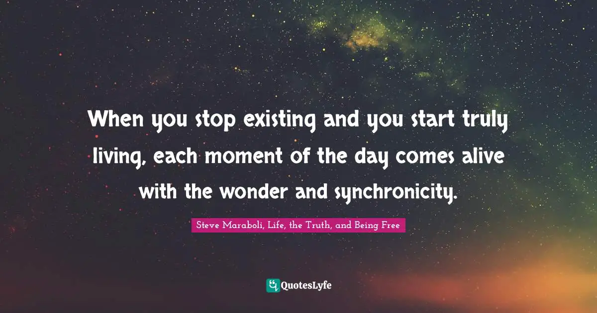 When you stop existing and you start truly living, each moment of the day comes alive with the wonder and synchronicity.