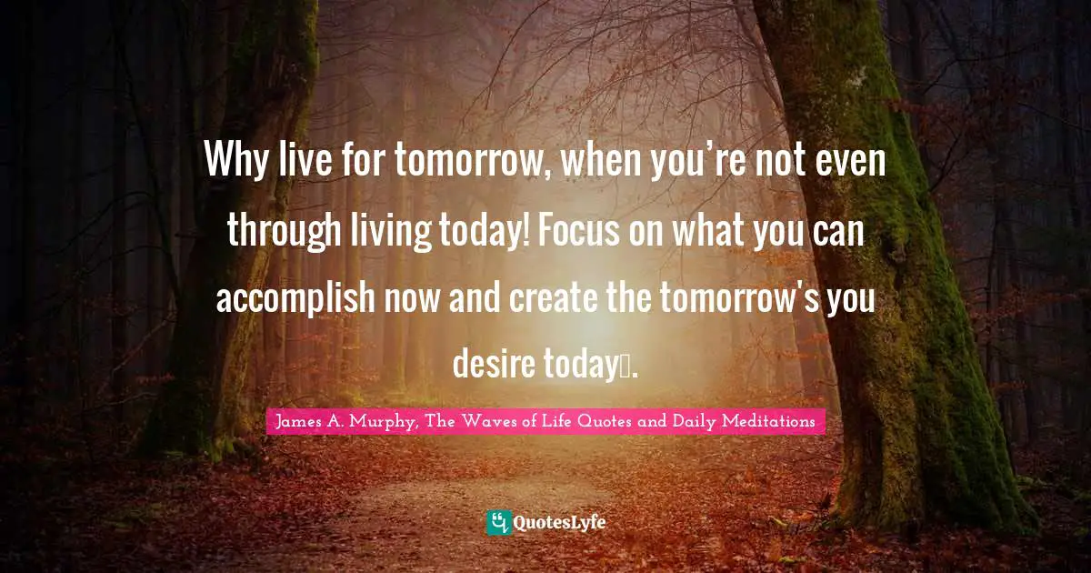 Why live for tomorrow, when you’re not even through living today! Focus on what you can accomplish now and create the tomorrow's you desire today….