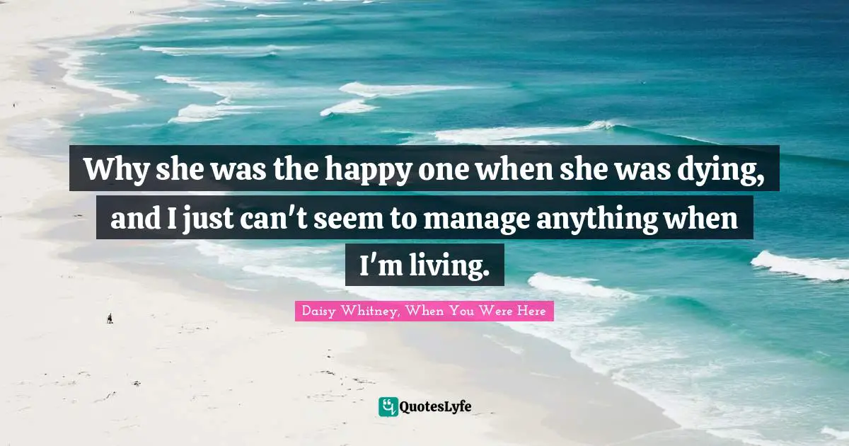 Why she was the happy one when she was dying, and I just can't seem to manage anything when I'm living.