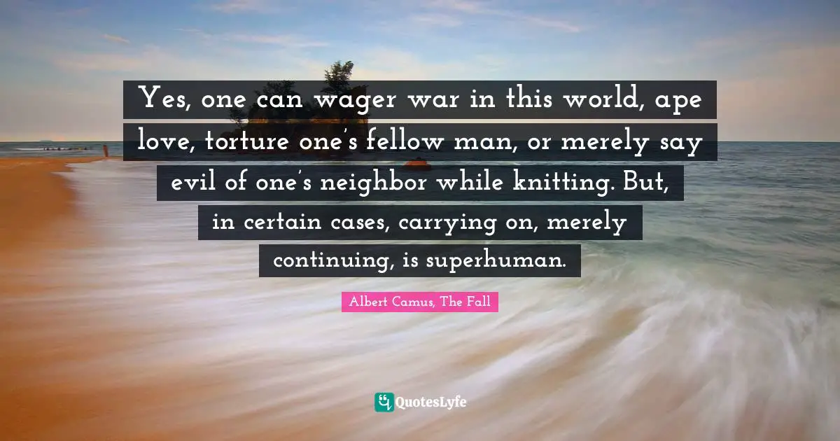 Yes, one can wager war in this world, ape love, torture one’s fellow man, or merely say evil of one’s neighbor while knitting. But, in certain cases, carrying on, merely continuing, is superhuman.