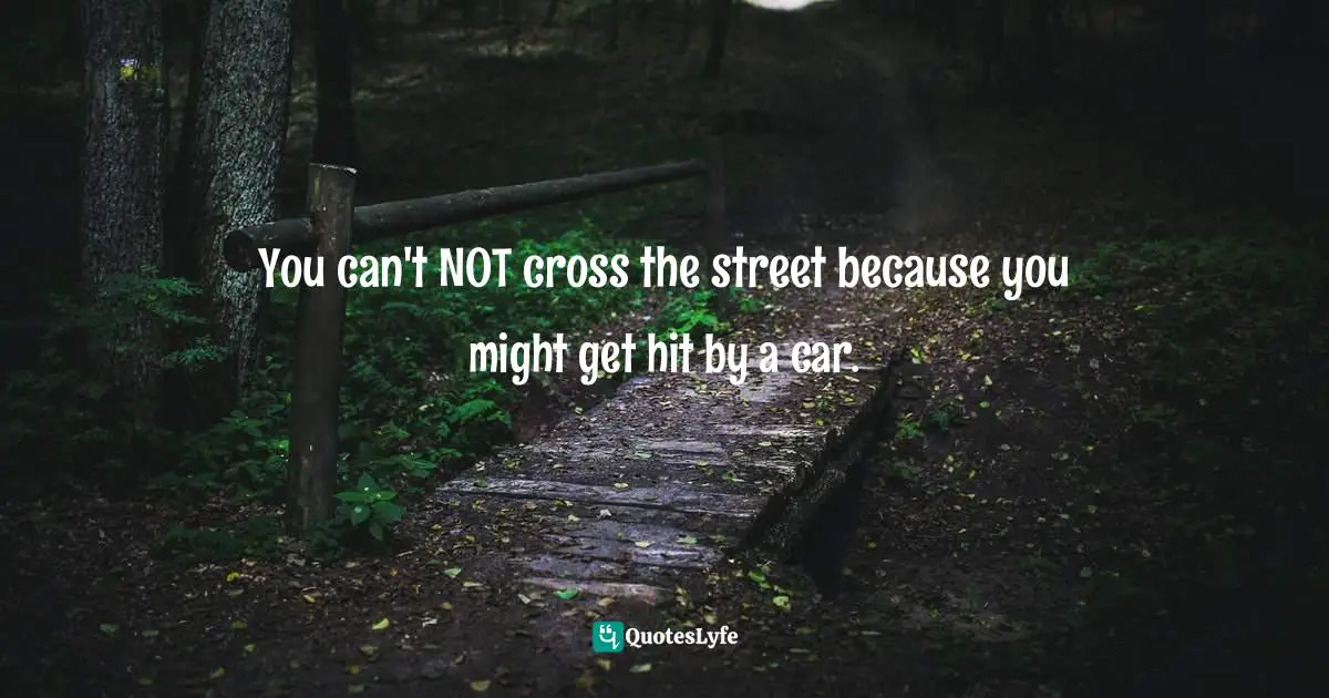 You can't NOT cross the street because you might get hit by a car.
