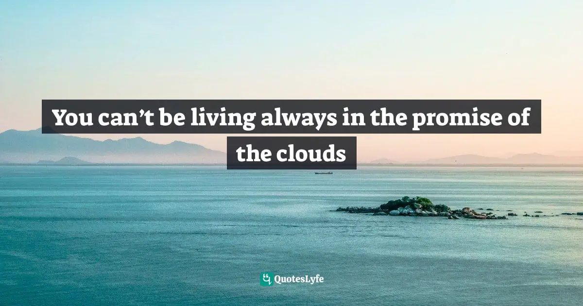 You can’t be living always in the promise of the clouds