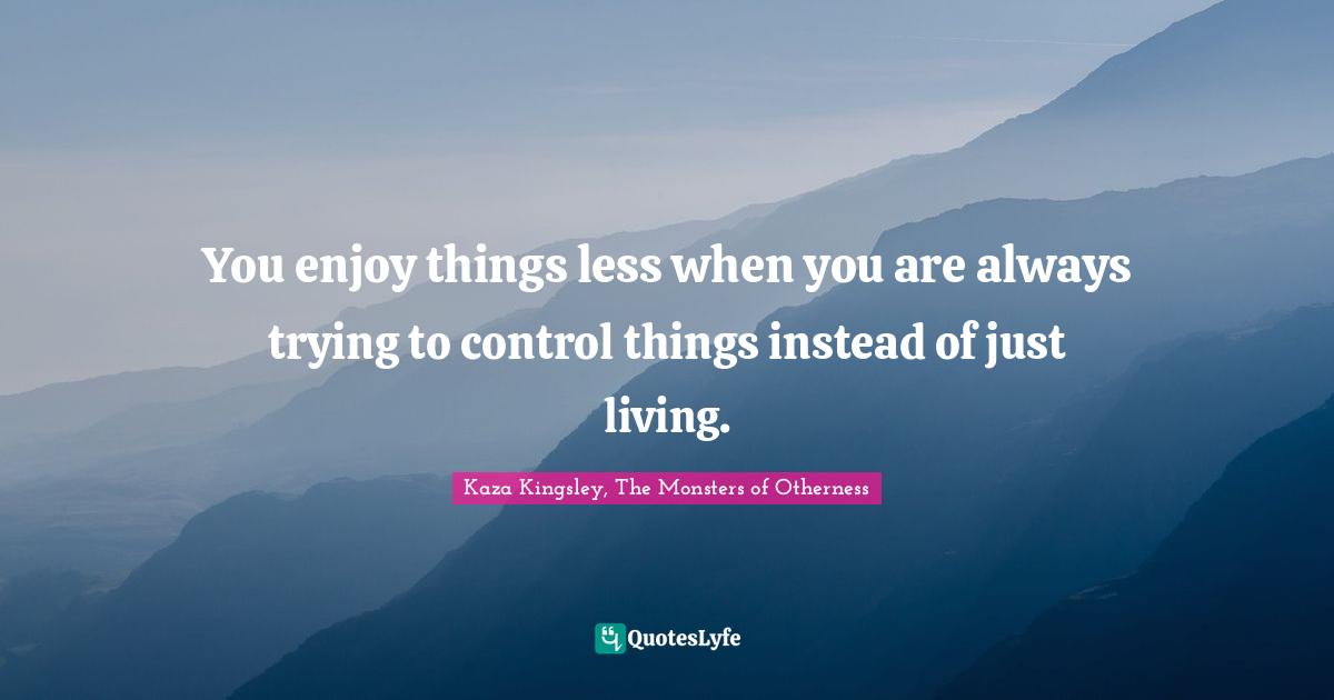 You enjoy things less when you are always trying to control things instead of just living.