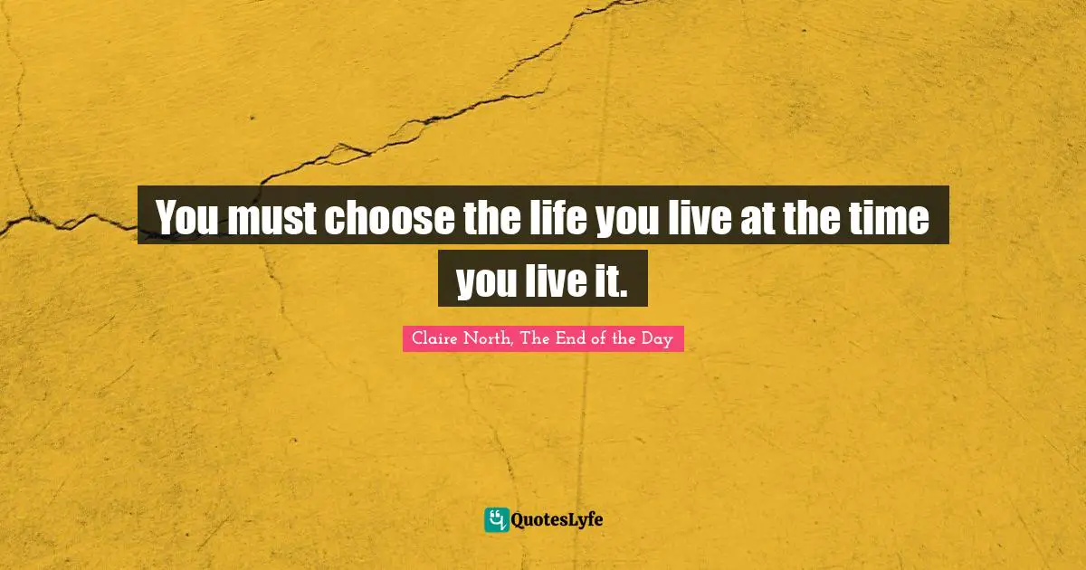 You must choose the life you live at the time you live it.