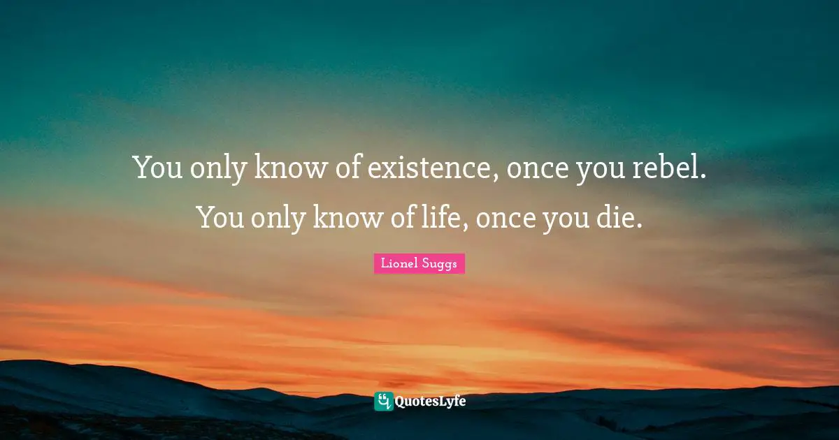 You only know of existence, once you rebel. You only know of life, once you die.