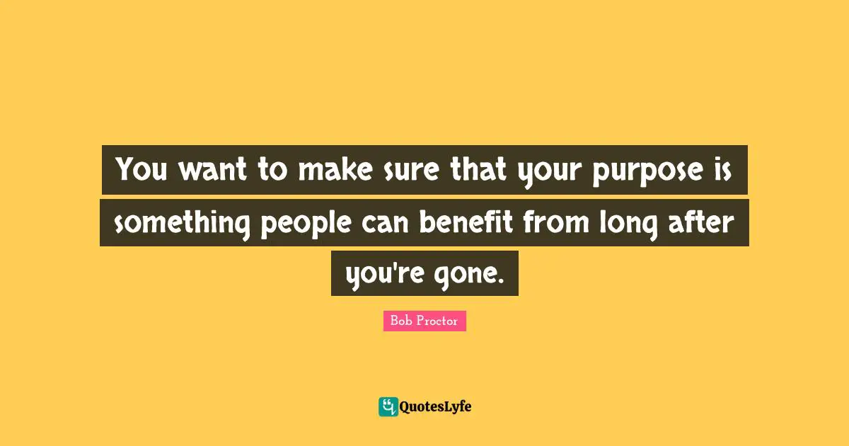 You want to make sure that your purpose is something people can benefit from long after you're gone.
