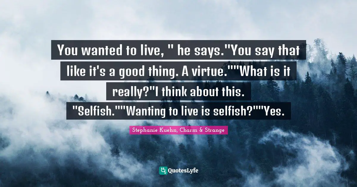 You wanted to live, " he says."You say that like it's a good thing. A virtue.""What is it really?"I think about this. "Selfish.""Wanting to live is selfish?""Yes.