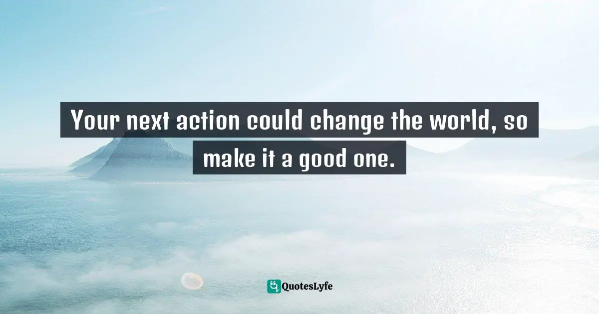 Your next action could change the world, so make it a good one.