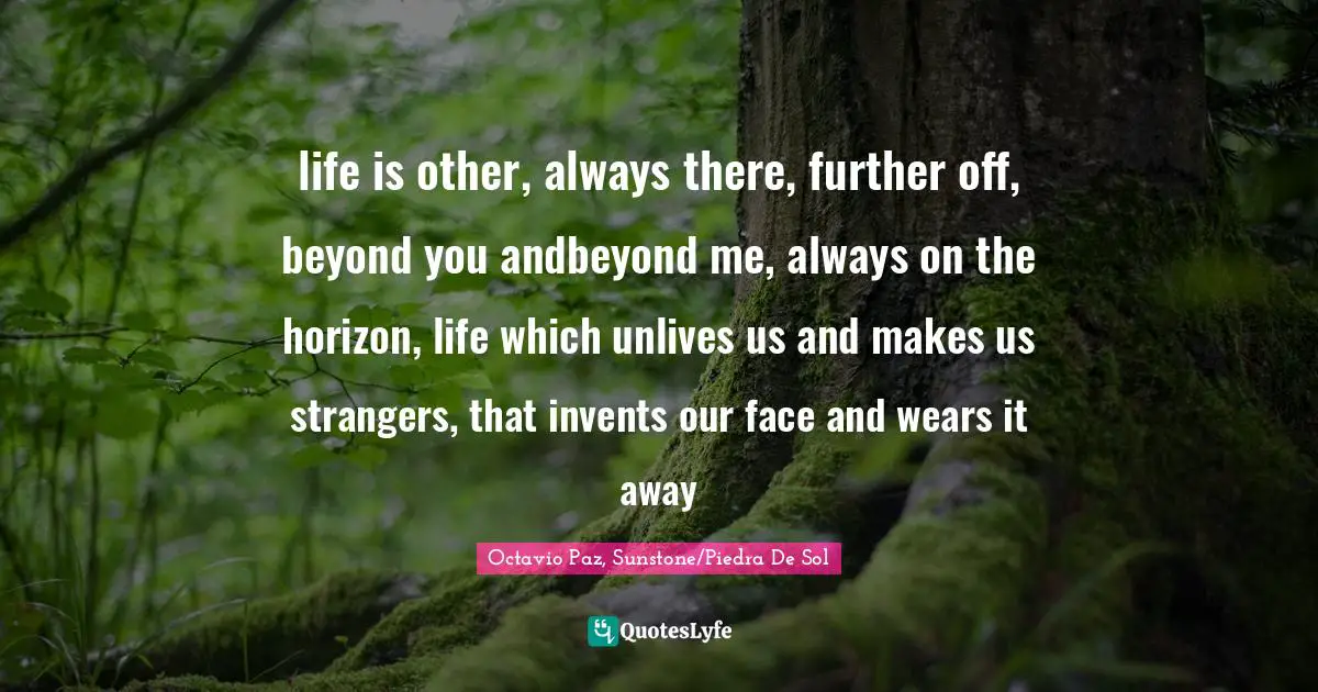 life is other, always there, further off, beyond you andbeyond me, always on the horizon, life which unlives us and makes us strangers, that invents our face and wears it away