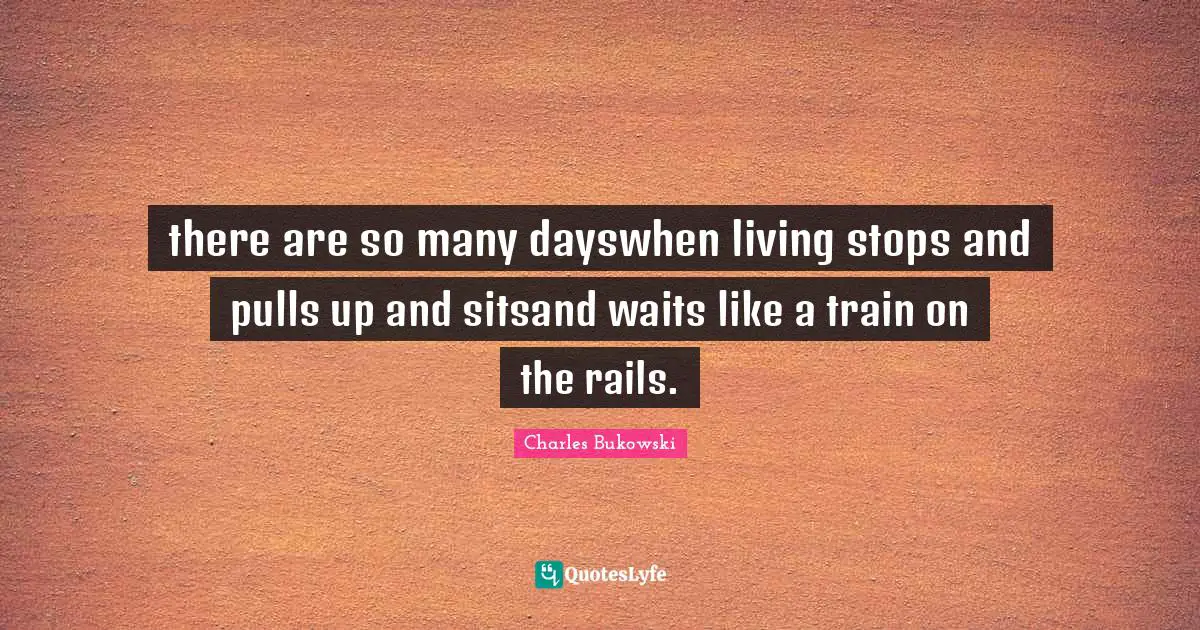 there are so many dayswhen living stops and pulls up and sitsand waits like a train on the rails.