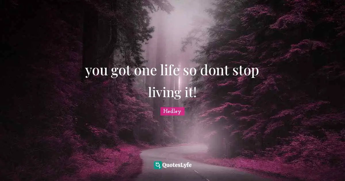 you got one life so dont stop living it!