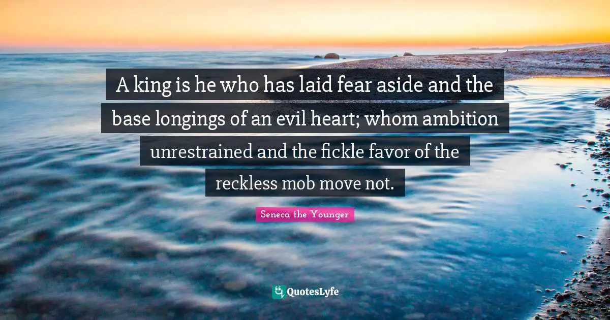 A king is he who has laid fear aside and the base longings of an evil heart; whom ambition unrestrained and the fickle favor of the reckless mob move not.