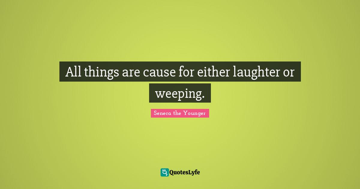 All things are cause for either laughter or weeping.
