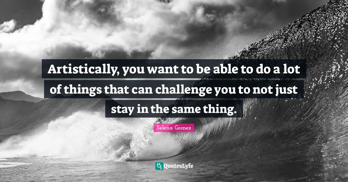 Artistically, you want to be able to do a lot of things that can challenge you to not just stay in the same thing.