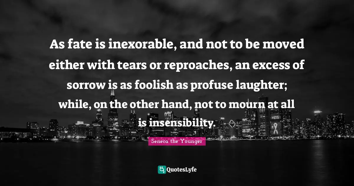 As fate is inexorable, and not to be moved either with tears or reproaches, an excess of sorrow is as foolish as profuse laughter; while, on the other hand, not to mourn at all is insensibility.