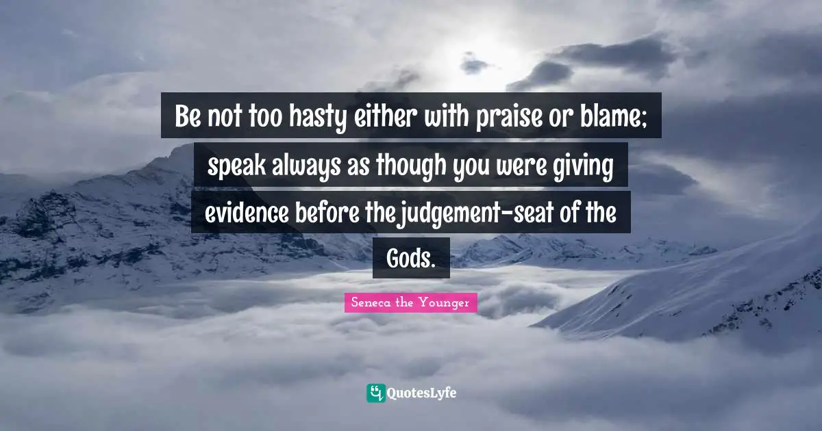 Be not too hasty either with praise or blame; speak always as though you were giving evidence before the judgement-seat of the Gods.