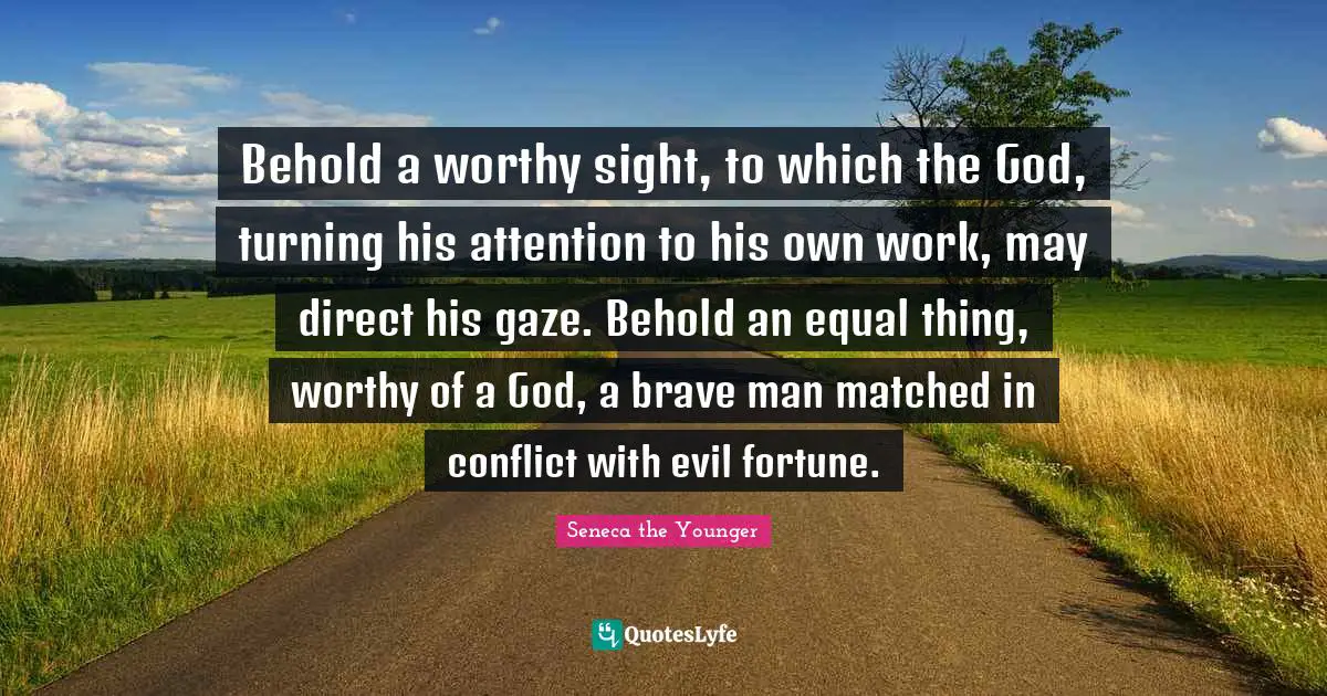 Behold a worthy sight, to which the God, turning his attention to his own work, may direct his gaze. Behold an equal thing, worthy of a God, a brave man matched in conflict with evil fortune.
