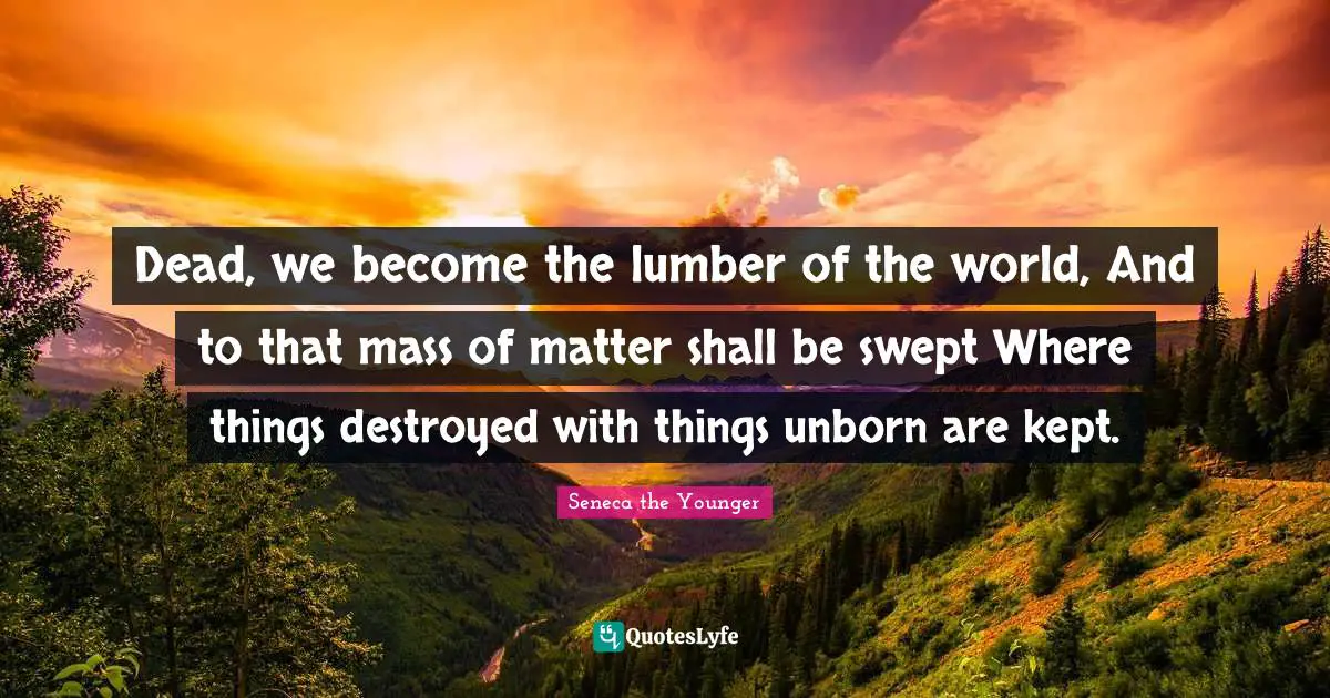 Dead, we become the lumber of the world, And to that mass of matter shall be swept Where things destroyed with things unborn are kept.