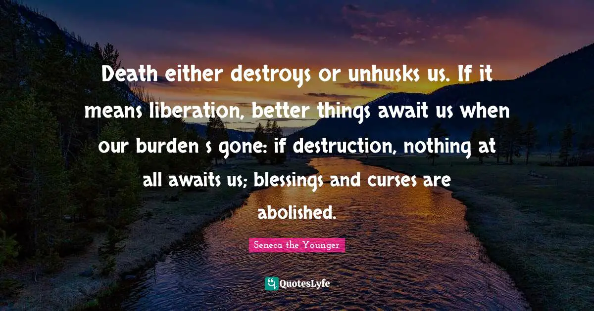 Death either destroys or unhusks us. If it means liberation, better things await us when our burden s gone: if destruction, nothing at all awaits us; blessings and curses are abolished.