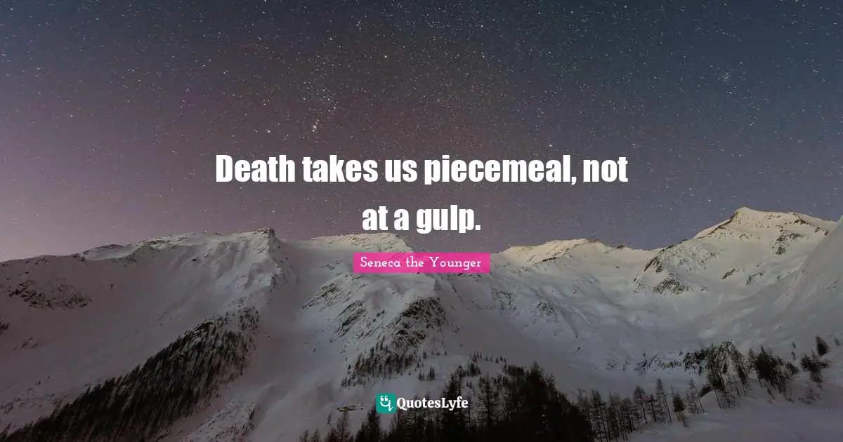 Death takes us piecemeal, not at a gulp.