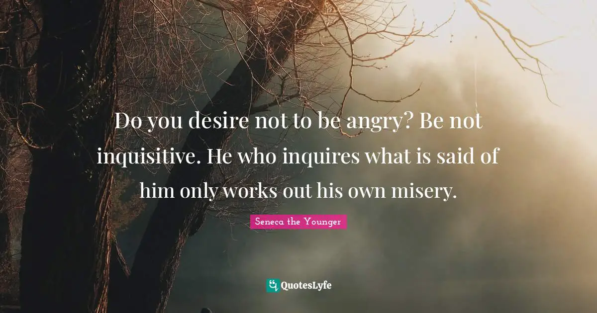 Do you desire not to be angry? Be not inquisitive. He who inquires what is said of him only works out his own misery.