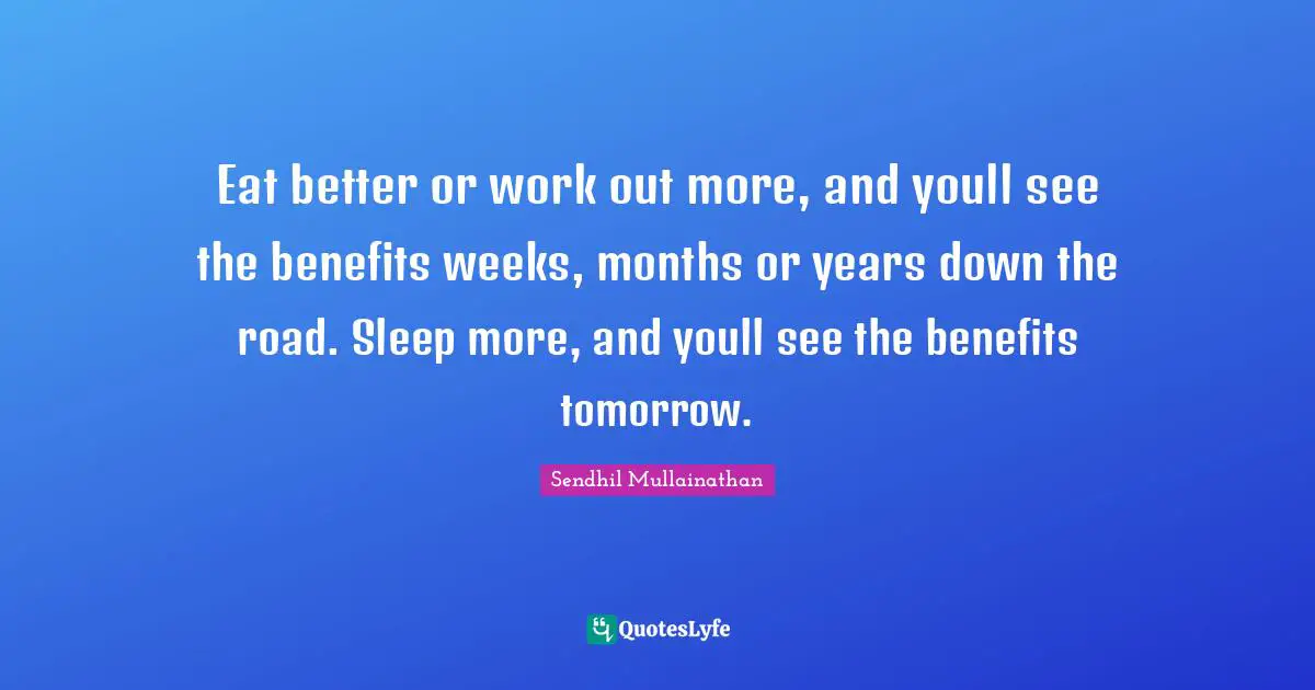 Eat better or work out more, and youll see the benefits weeks, months or years down the road. Sleep more, and youll see the benefits tomorrow.