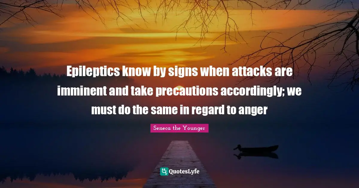 Epileptics know by signs when attacks are imminent and take precautions accordingly; we must do the same in regard to anger