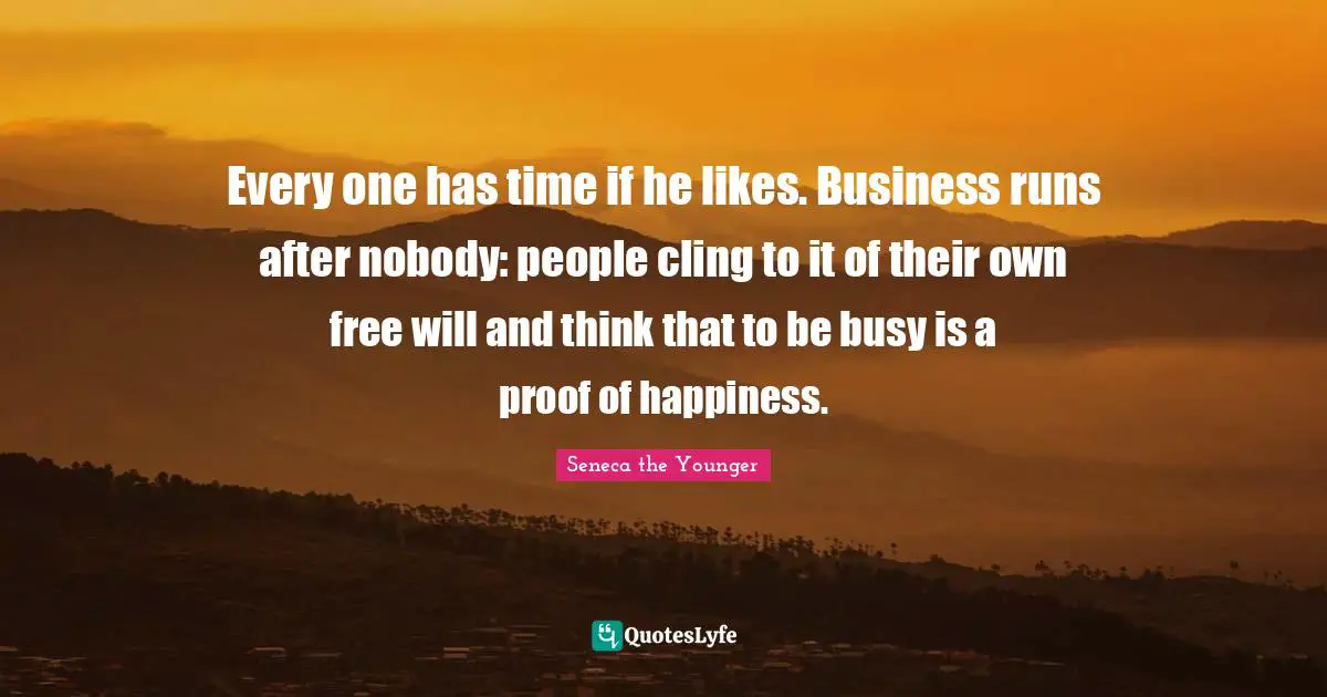 Every one has time if he likes. Business runs after nobody: people cling to it of their own free will and think that to be busy is a proof of happiness.