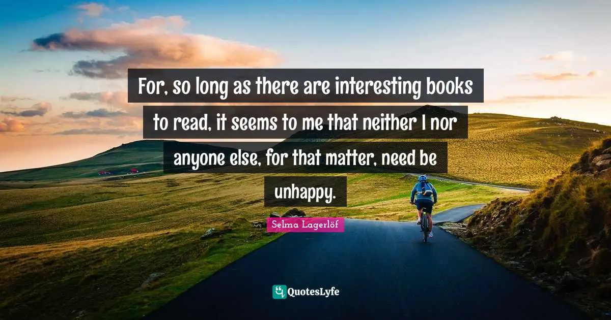 For, so long as there are interesting books to read, it seems to me that neither I nor anyone else, for that matter, need be unhappy.