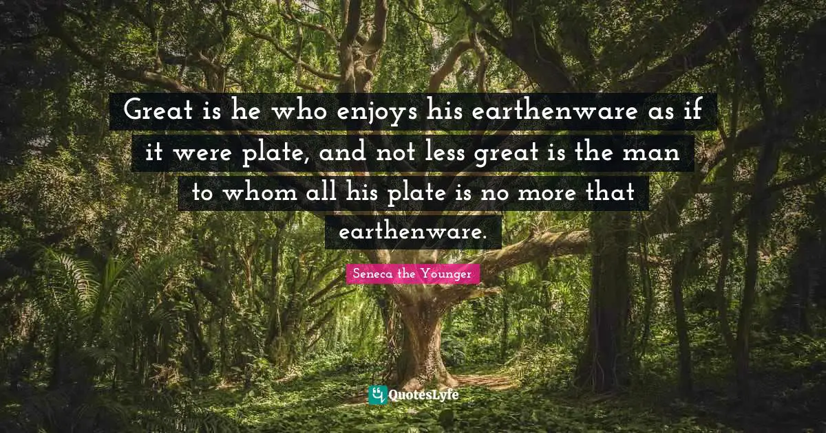 Great is he who enjoys his earthenware as if it were plate, and not less great is the man to whom all his plate is no more that earthenware.