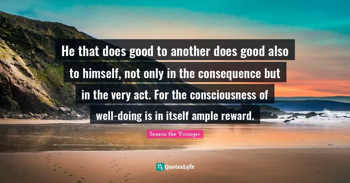 He that does good to another does good also to himself, not only in the consequence but in the very act. For the consciousness of well-doing is in itself ample reward.