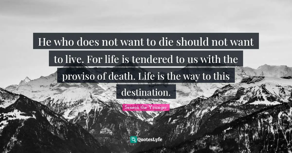He who does not want to die should not want to live. For life is tendered to us with the proviso of death. Life is the way to this destination.