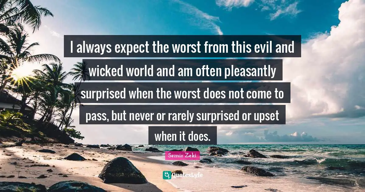 I always expect the worst from this evil and wicked world and am often pleasantly surprised when the worst does not come to pass, but never or rarely surprised or upset when it does.