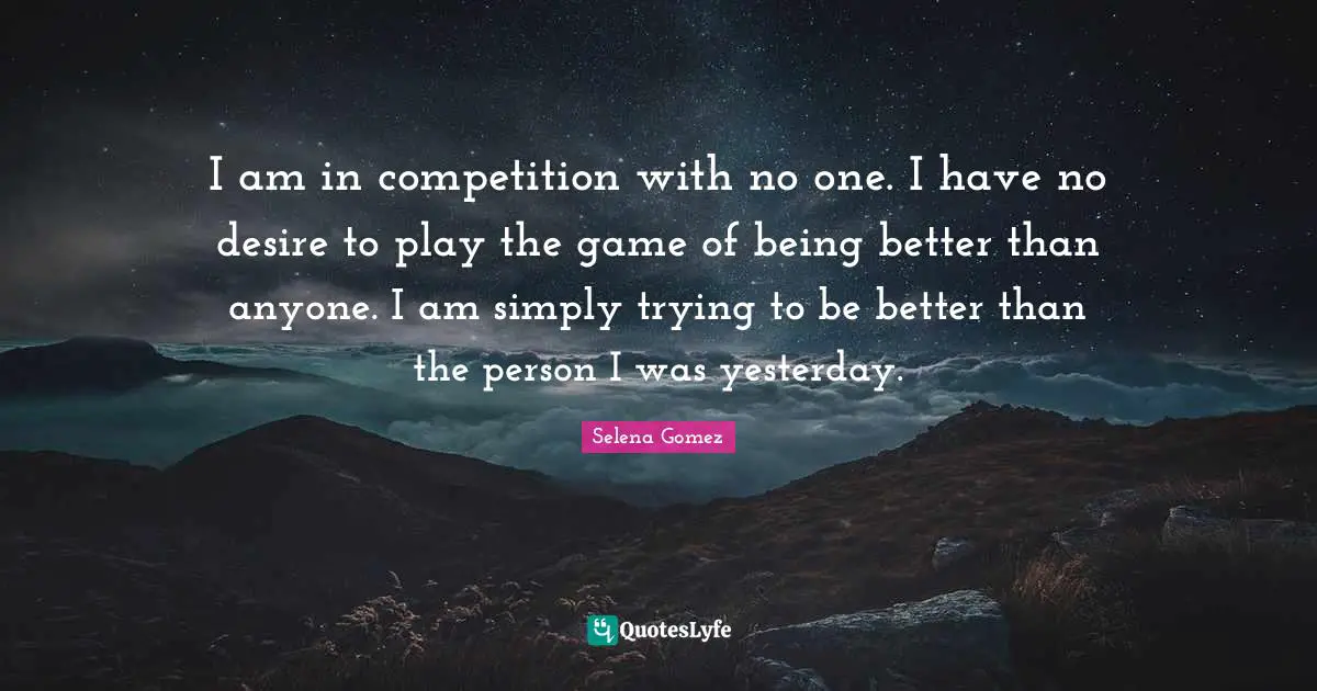 Selena Quotes: "I am in competition with no one. I have no desire to play the game of being better than anyone. I am simply trying to be better than the person I was yesterday."