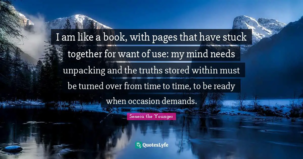 I am like a book, with pages that have stuck together for want of use: my mind needs unpacking and the truths stored within must be turned over from time to time, to be ready when occasion demands.