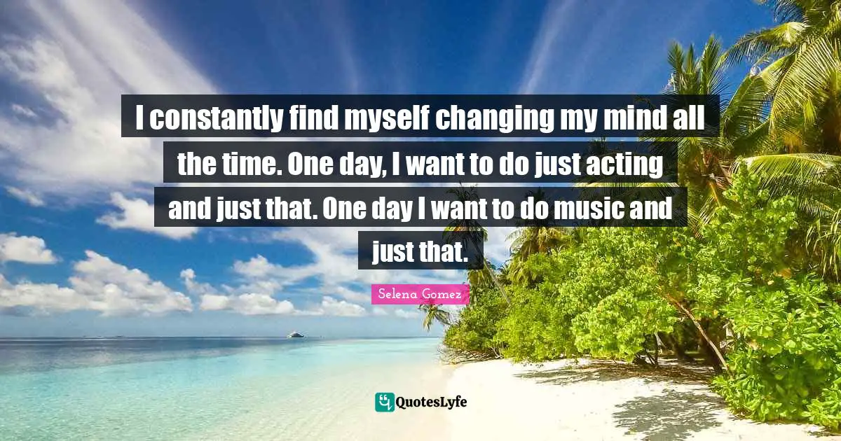 I constantly find myself changing my mind all the time. One day, I want to do just acting and just that. One day I want to do music and just that.