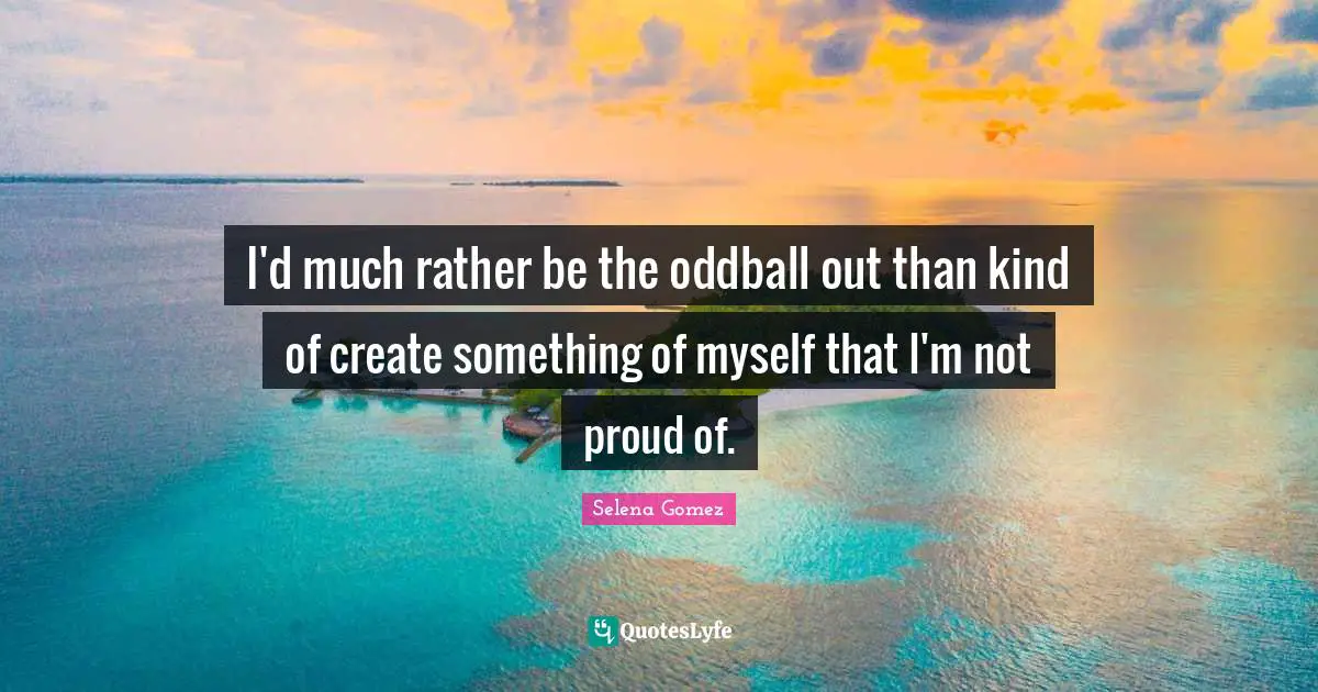 I'd much rather be the oddball out than kind of create something of myself that I'm not proud of.