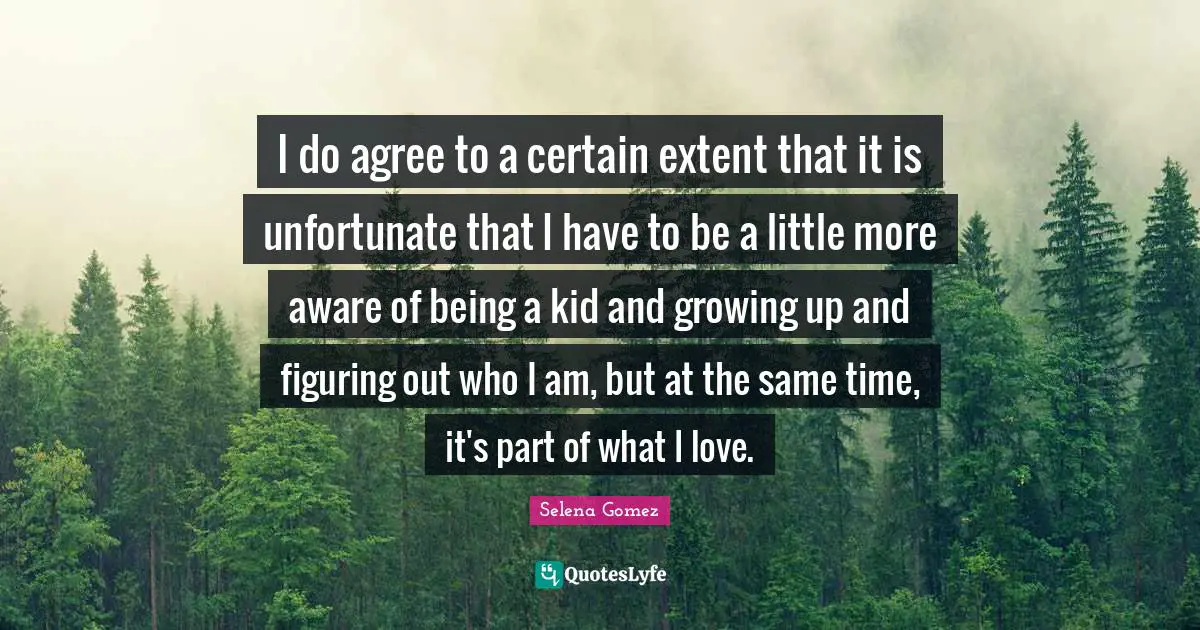 I do agree to a certain extent that it is unfortunate that I have to be a little more aware of being a kid and growing up and figuring out who I am, but at the same time, it's part of what I love.