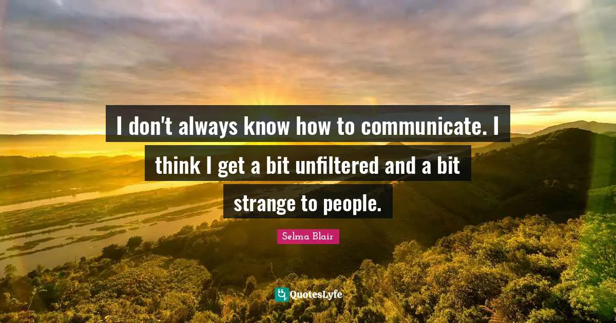 I don't always know how to communicate. I think I get a bit unfiltered and a bit strange to people.