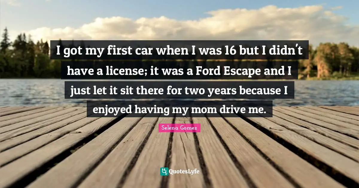 I got my first car when I was 16 but I didn't have a license; it was a Ford Escape and I just let it sit there for two years because I enjoyed having my mom drive me.