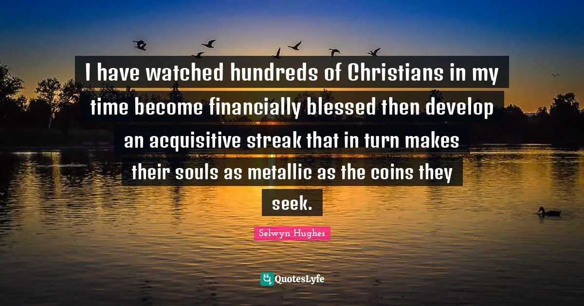 I have watched hundreds of Christians in my time become financially blessed then develop an acquisitive streak that in turn makes their souls as metallic as the coins they seek.