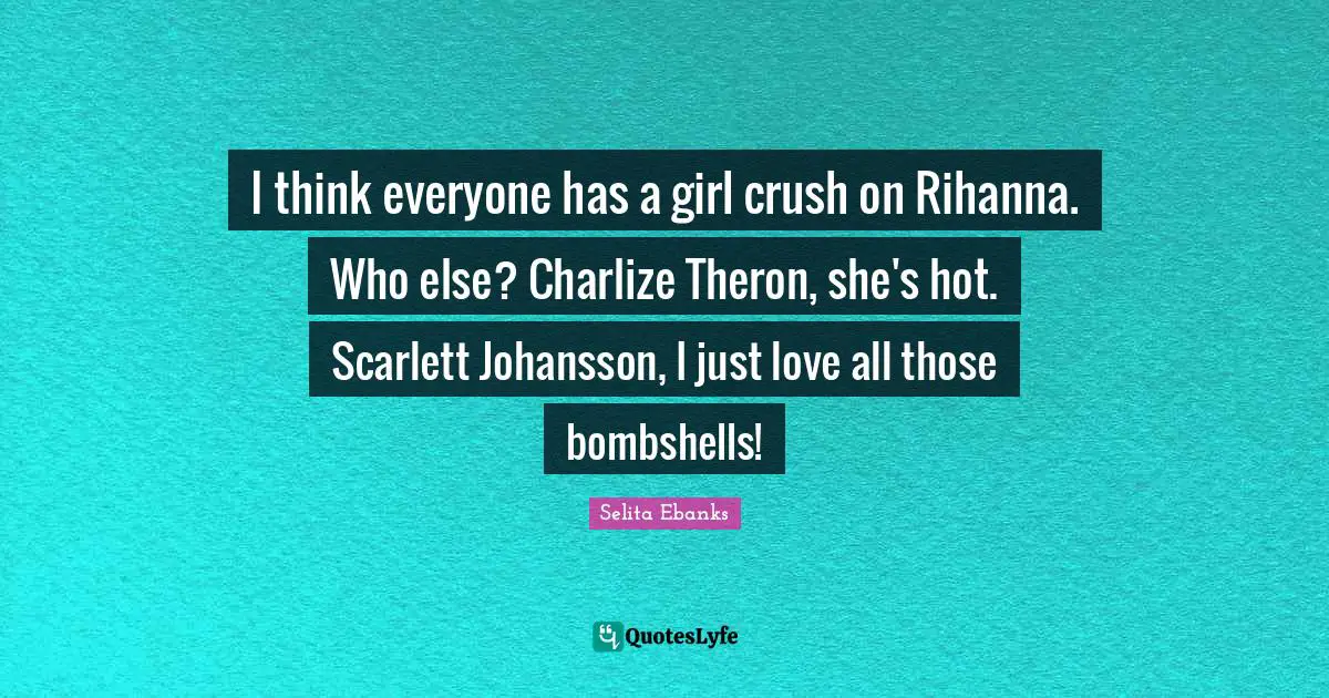 I think everyone has a girl crush on Rihanna. Who else? Charlize Theron, she's hot. Scarlett Johansson, I just love all those bombshells!