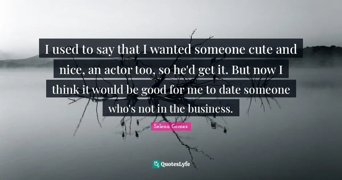 I used to say that I wanted someone cute and nice, an actor too, so he'd get it. But now I think it would be good for me to date someone who's not in the business.
