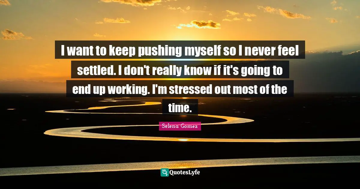 I want to keep pushing myself so I never feel settled. I don't really know if it's going to end up working. I'm stressed out most of the time.