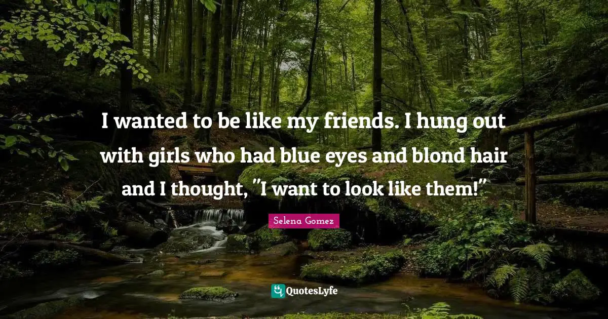 I wanted to be like my friends. I hung out with girls who had blue eyes and blond hair and I thought, "I want to look like them!"