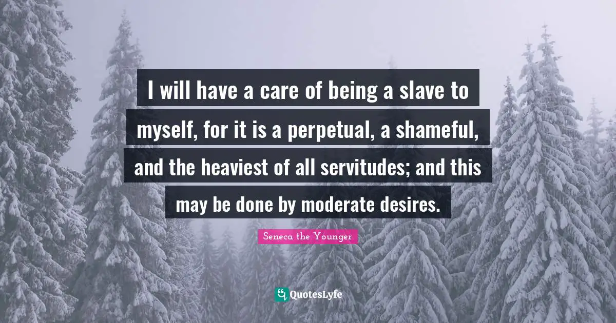 I will have a care of being a slave to myself, for it is a perpetual, a shameful, and the heaviest of all servitudes; and this may be done by moderate desires.