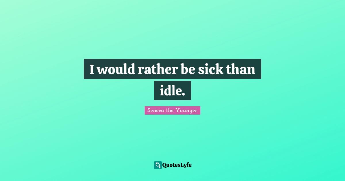 I would rather be sick than idle.